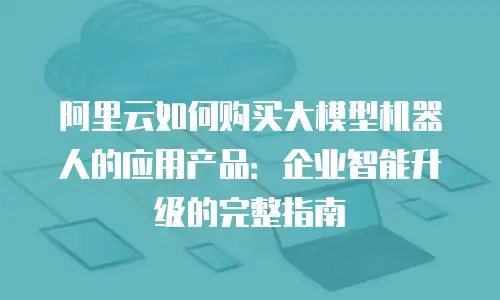 阿里云如何购买大模型机器人的应用产品：企业智能升级的完整指南