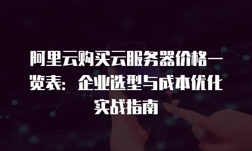 阿里云购买云服务器价格一览表：企业选型与成本优化实战指南