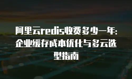 阿里云redis收费多少一年：企业缓存成本优化与多云选型指南