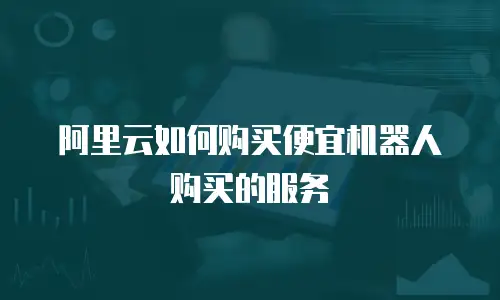 阿里云如何购买便宜机器人购买的服务