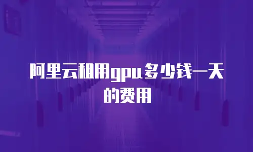 阿里云租用gpu多少钱一天的费用