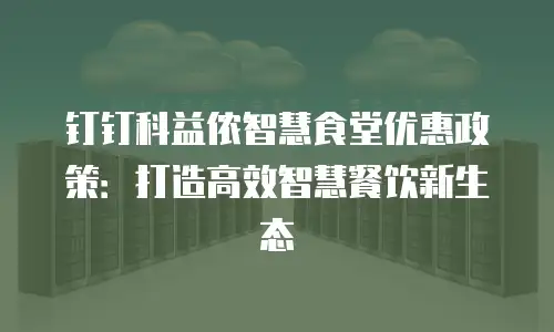 钉钉科益侬智慧食堂优惠政策：打造高效智慧餐饮新生态