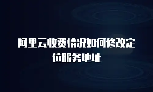 阿里云收费情况如何修改定位服务地址