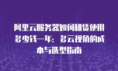 阿里云服务器如何租赁使用多少钱一年：多云视角的成本与选型指南