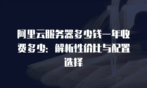 阿里云服务器多少钱一年收费多少：解析性价比与配置选择