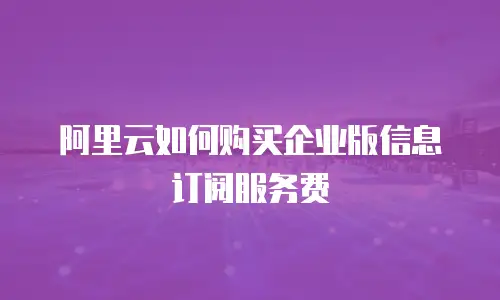 阿里云如何购买企业版信息订阅服务费