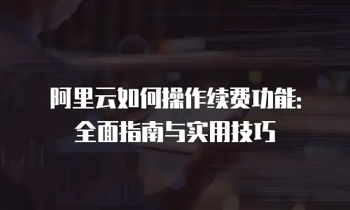 阿里云如何操作续费功能：全面指南与实用技巧