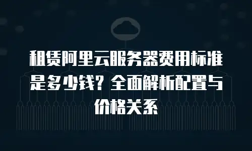 租赁阿里云服务器费用标准是多少钱？全面解析配置与价格关系