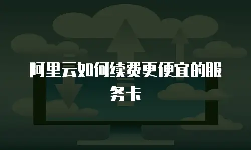 阿里云如何续费更便宜的服务卡