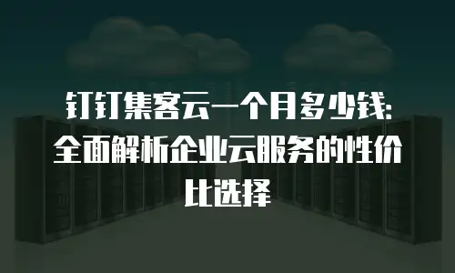 钉钉集客云一个月多少钱：全面解析企业云服务的性价比选择