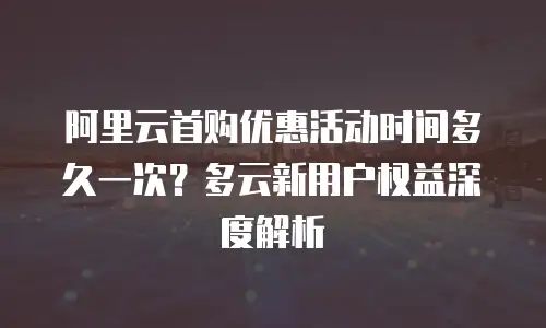 阿里云首购优惠活动时间多久一次？多云新用户权益深度解析