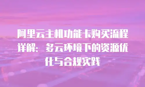 阿里云主机功能卡购买流程详解：多云环境下的资源优化与合规实践