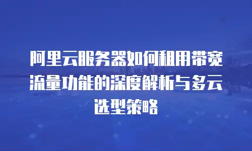 阿里云服务器如何租用带宽流量功能的深度解析与多云选型策略
