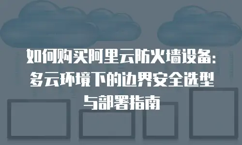 如何购买阿里云防火墙设备：多云环境下的边界安全选型与部署指南