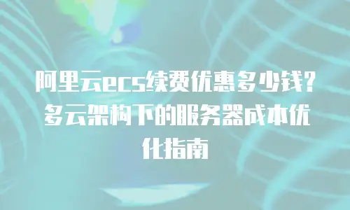 阿里云ecs续费优惠多少钱？多云架构下的服务器成本优化指南