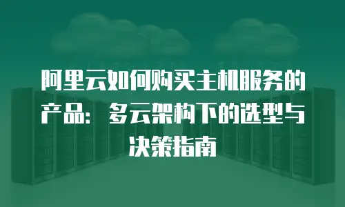 阿里云如何购买主机服务的产品：多云架构下的选型与决策指南