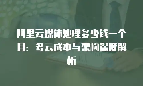 阿里云媒体处理多少钱一个月：多云成本与架构深度解析