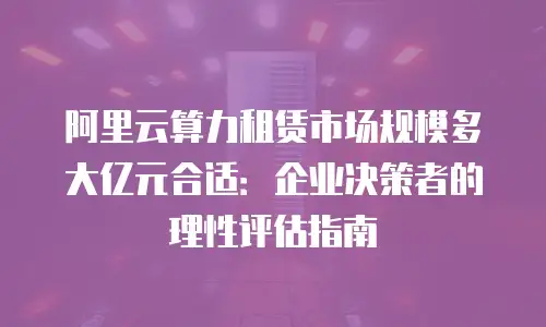 阿里云算力租赁市场规模多大亿元合适：企业决策者的理性评估指南