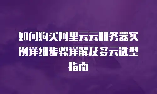 如何购买阿里云云服务器实例详细步骤详解及多云选型指南