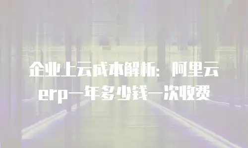 企业上云成本解析：阿里云erp一年多少钱一次收费