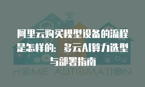 阿里云购买模型设备的流程是怎样的：多云AI算力选型与部署指南