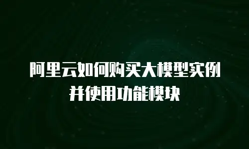 阿里云如何购买大模型实例并使用功能模块