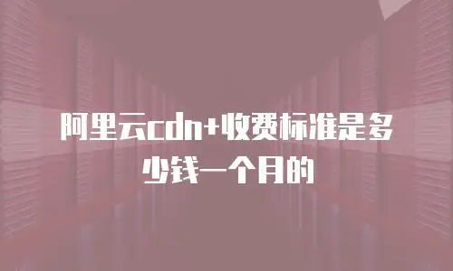 阿里云cdn+收费标准是多少钱一个月的