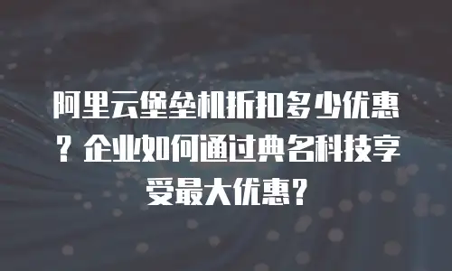 阿里云堡垒机折扣多少优惠？企业如何通过典名科技享受最大优惠？