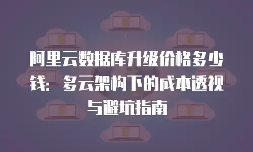 阿里云数据库升级价格多少钱：多云架构下的成本透视与避坑指南