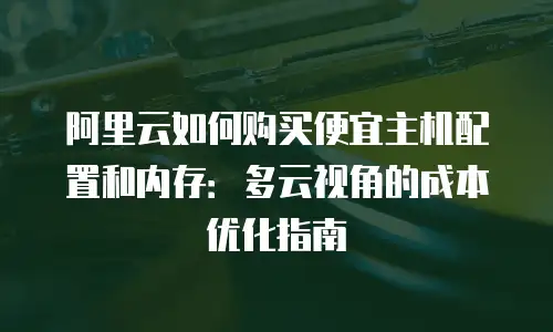 阿里云如何购买便宜主机配置和内存：多云视角的成本优化指南