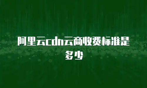 阿里云cdn云商收费标准是多少
