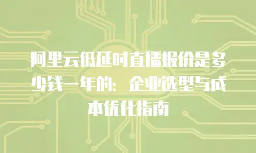 阿里云低延时直播报价是多少钱一年的：企业选型与成本优化指南