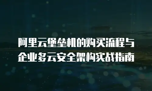阿里云堡垒机的购买流程与企业多云安全架构实战指南