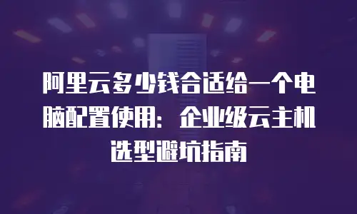 阿里云多少钱合适给一个电脑配置使用：企业级云主机选型避坑指南