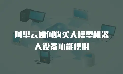 阿里云如何购买大模型机器人设备功能使用
