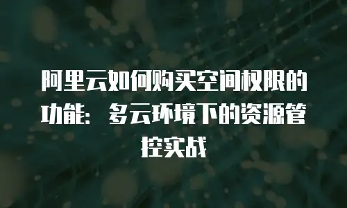 阿里云如何购买空间权限的功能：多云环境下的资源管控实战