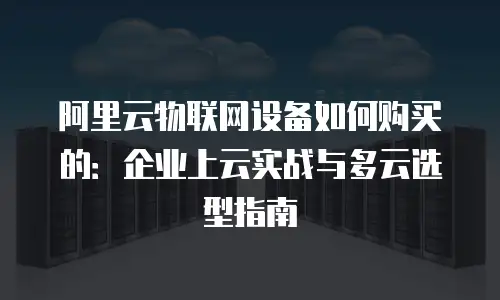 阿里云物联网设备如何购买的：企业上云实战与多云选型指南