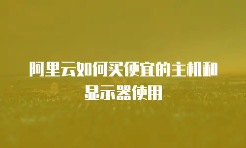 阿里云如何买便宜的主机和显示器使用