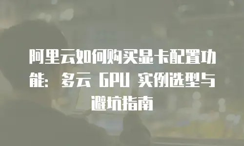 阿里云如何购买显卡配置功能：多云 GPU 实例选型与避坑指南