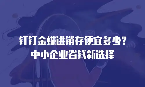 钉钉金蝶进销存便宜多少？中小企业省钱新选择