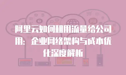 阿里云如何租用流量给公司用：企业网络架构与成本优化深度解析