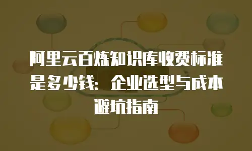 阿里云百炼知识库收费标准是多少钱：企业选型与成本避坑指南