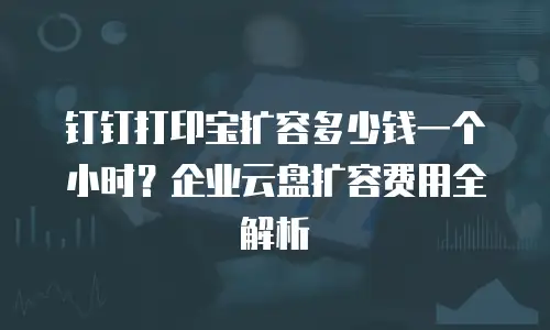 钉钉打印宝扩容多少钱一个小时？企业云盘扩容费用全解析