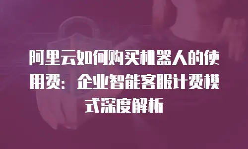阿里云如何购买机器人的使用费：企业智能客服计费模式深度解析