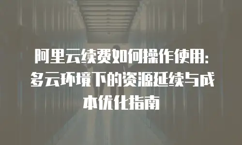阿里云续费如何操作使用：多云环境下的资源延续与成本优化指南