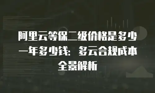 阿里云等保二级价格是多少一年多少钱：多云合规成本全景解析