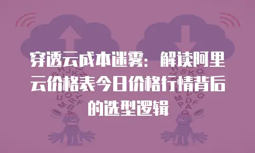 穿透云成本迷雾：解读阿里云价格表今日价格行情背后的选型逻辑