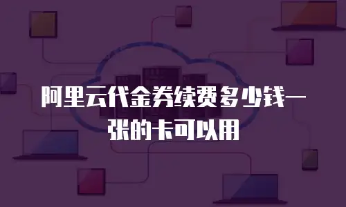 阿里云代金券续费多少钱一张的卡可以用