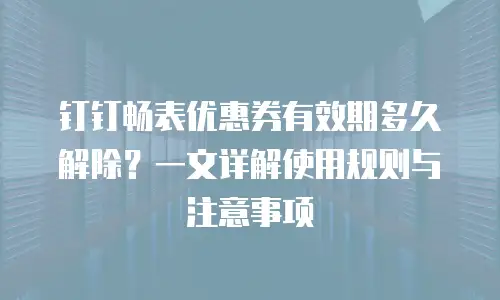 钉钉畅表优惠券有效期多久解除？一文详解使用规则与注意事项