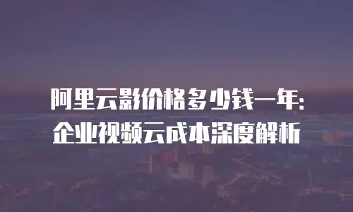 阿里云影价格多少钱一年：企业视频云成本深度解析